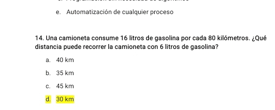 e. Automatización de cualquier proceso
14. Una camioneta consume 16 litros de gasolina por cada 80 kilómetros. ¿Qué
distancia puede recorrer la camioneta con 6 litros de gasolina?
a. 40 km
b. 35 km
c. 45 km
d. 30 km