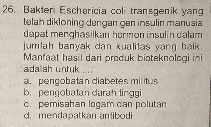 Bakteri Eschericia coli transgenik yang
telah dikloning dengan gen insulin manusia
dapat menghasilkan hormon insulin dalam
jumlah banyak dan kualitas yang baik.
Manfaat hasil dari produk bioteknologi ini
adalah untuk ....
a. pengobatan diabetes militus
b. pengobatan darah tinggi
c. pemisahan logam dan polutan
d. mendapatkan antibodi