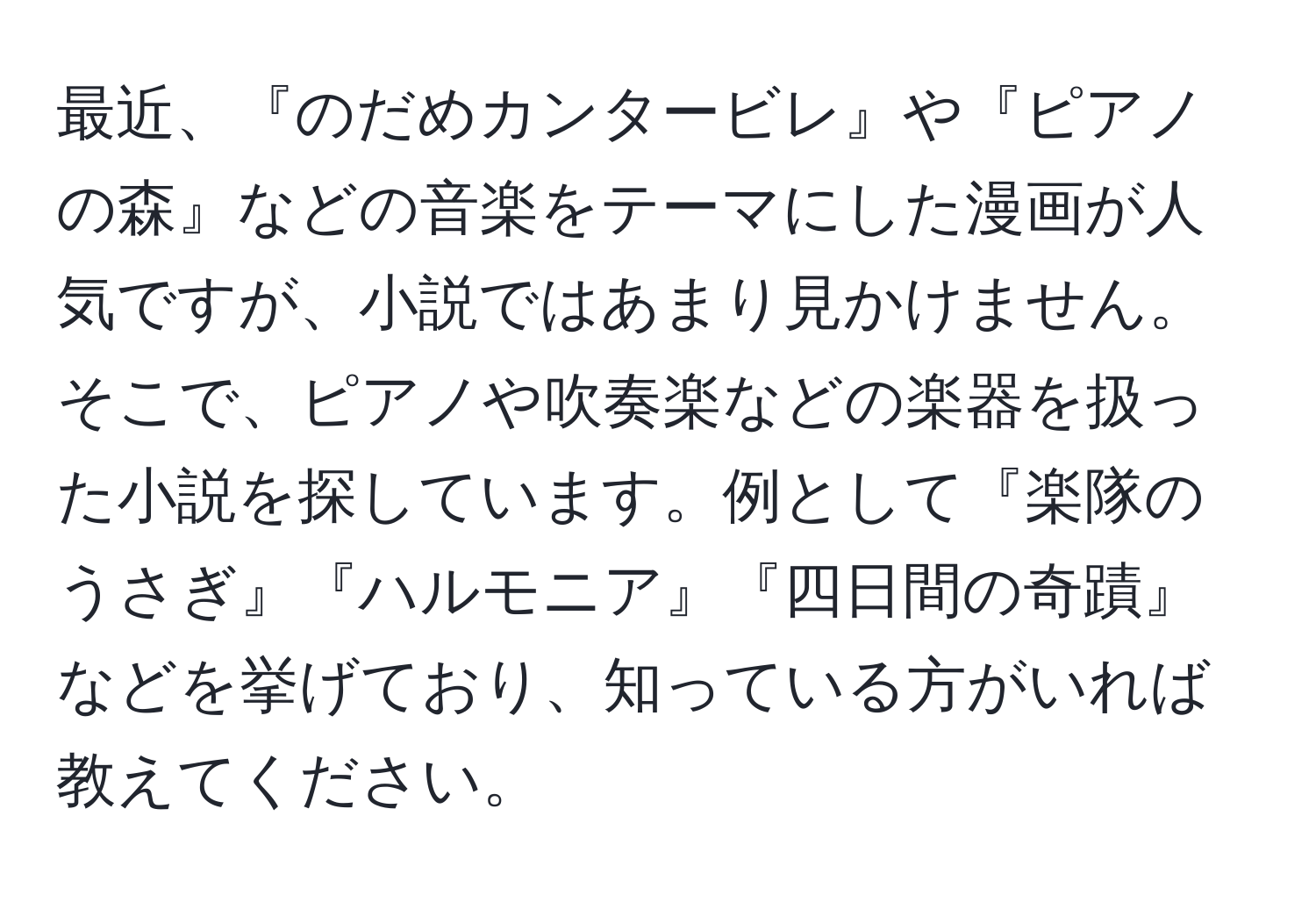 最近、『のだめカンタービレ』や『ピアノの森』などの音楽をテーマにした漫画が人気ですが、小説ではあまり見かけません。そこで、ピアノや吹奏楽などの楽器を扱った小説を探しています。例として『楽隊のうさぎ』『ハルモニア』『四日間の奇蹟』などを挙げており、知っている方がいれば教えてください。