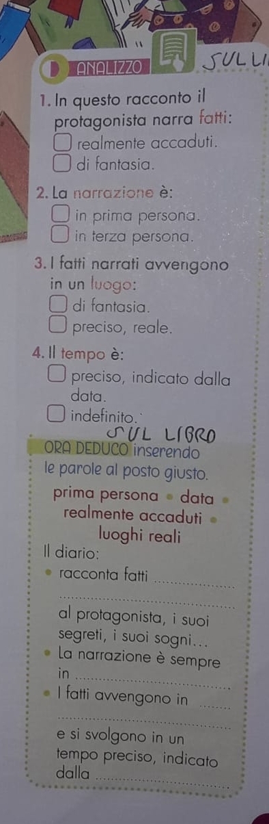 ANALIZZO SULLI 
1. In questo racconto il 
protagonista narra fatti: 
realmente accaduti. 
di fantasia. 
2. La narrazione è: 
in prima persona. 
in terza persona. 
3. I fatti narrati avvengono 
in un luogo: 
di fantasia. 
preciso, reale. 
4. Il tempo è: 
preciso, indicato dalla 
data. 
indefinito. 
ORA DEDUCO inserendo 
le parole al posto giusto. 
prima persona data 
realmente accaduti 
luoghi reali 
Il diario: 
_ 
racconta fatti 
_ 
al protagonista, i suoi 
segreti, i suoi sogni... 
La narrazione è sempre 
in_ 
I fatti avvengono in_ 
_ 
e si svolgono in un 
tempo preciso, indicato 
dalla_