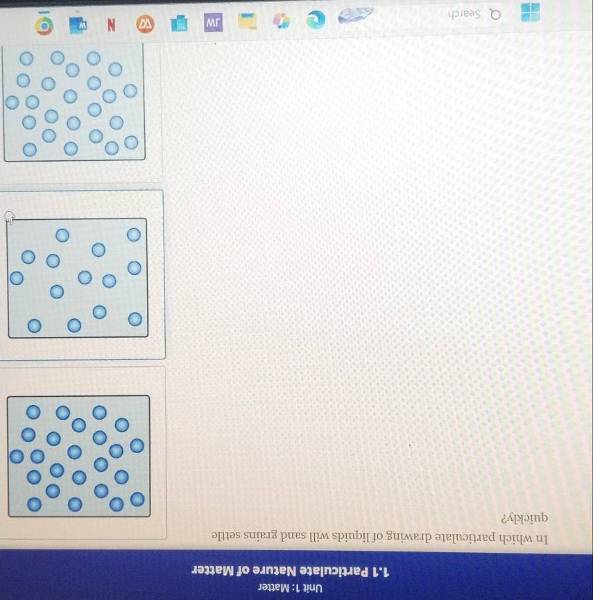 Matter 
1.1 Particulate Nature of Matter 
In which particulate drawing of liquids will sand grains settle 
quickly? 
Search