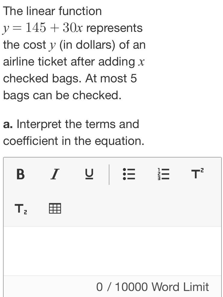 The linear function
y=145+30x represents 
the cost y (in dollars) of an 
airline ticket after adding x
checked bags. At most 5
bags can be checked. 
a. Interpret the terms and 
coefficient in the equation. 
B I U .  T^2
T_2
0 / 10000 Word Limit