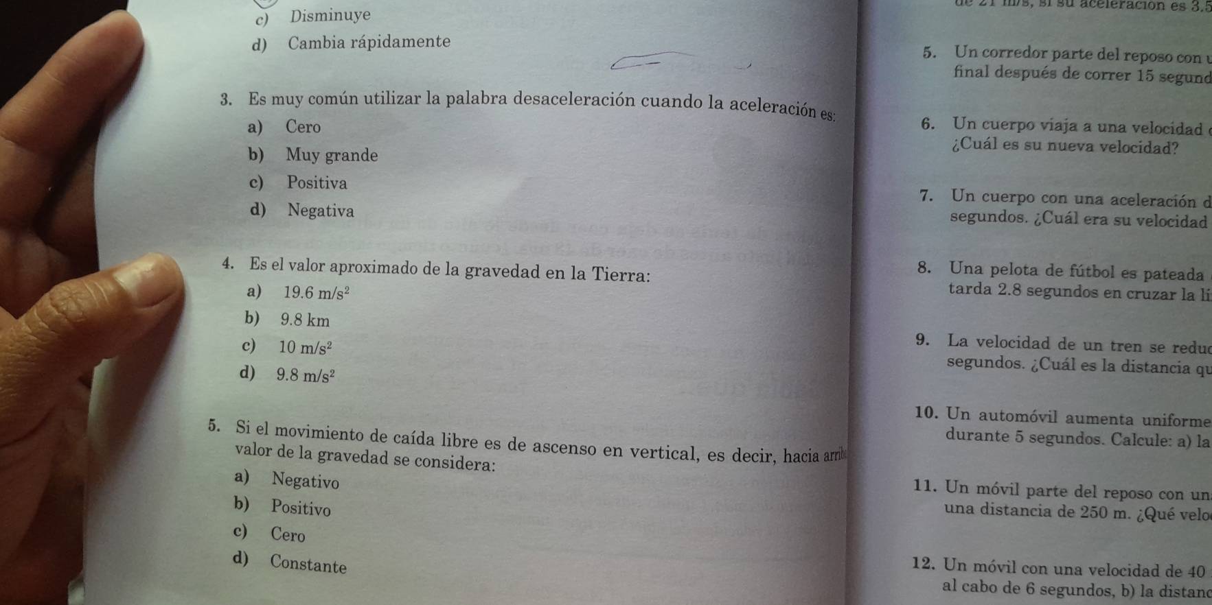 21 m/s, s1 su aceleración es 3.ª
c) Disminuye
d) Cambia rápidamente
5. Un corredor parte del reposo con u
final después de correr 15 segund
3. Es muy común utilizar la palabra desaceleración cuando la aceleración es:
6. Un cuerpo viaja a una velocidad
a) Cero ¿Cuál es su nueva velocidad?
b) Muy grande
c) Positiva 7. Un cuerpo con una aceleración d
d) Negativa
segundos. ¿Cuál era su velocidad
8. Una pelota de fútbol es pateada
4. Es el valor aproximado de la gravedad en la Tierra: tarda 2.8 segundos en cruzar la lí
a) 19.6m/s^2
b) 9.8 km 9. La velocidad de un tren se redu
c) 10m/s^2 segundos. ¿Cuál es la distancia qu
d) 9.8m/s^2
10. Un automóvil aumenta uniforme
durante 5 segundos. Calcule: a) la
5. Si el movimiento de caída libre es de ascenso en vertical, es decir, hacia armb
valor de la gravedad se considera:
a) Negativo
11. Un móvil parte del reposo con un
b) Positivo
una distancia de 250 m. ¿Qué velo
c) Cero
d) Constante
12. Un móvil con una velocidad de 40
al cabo de 6 segundos, b) la distand