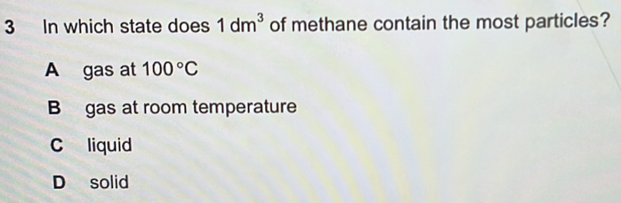 In which state does 1dm^3 of methane contain the most particles?
A gas at 100°C
B gas at room temperature
C liquid
D solid