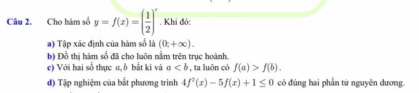 Cho hàm số y=f(x)=( 1/2 )^x. Khi đó: 
a) Tập xác định của hàm số là (0;+∈fty ). 
b) Đồ thị hàm số đã cho luôn nằm trên trục hoành. 
c) Với hai số thực a,b bất kì và a , ta luôn có f(a)>f(b). 
d) Tập nghiệm của bất phương trình 4f^2(x)-5f(x)+1≤ 0 có đúng hai phần tử nguyên dương.