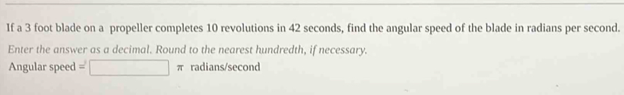 If a 3 foot blade on a propeller completes 10 revolutions in 42 seconds, find the angular speed of the blade in radians per second. 
Enter the answer as a decimal. Round to the nearest hundredth, if necessary. 
Angular speed □ π radians/second