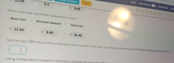 mplé Problem Hints
33.00 * 0.2 = $ 6.60
Home Audo Suppor Systiom Malp
What is the total cost of the backpack for school?
Base Cost 、 Discount Amount = Total Cost
$ 33.00 $ 6.60 $ 26.40
Subtracting a 20% discount from the base cost of an item is the same as multiplying the base cost of the item by what decimal factor
I
Using multiplication instead of subtraction, calculate the ttal rost