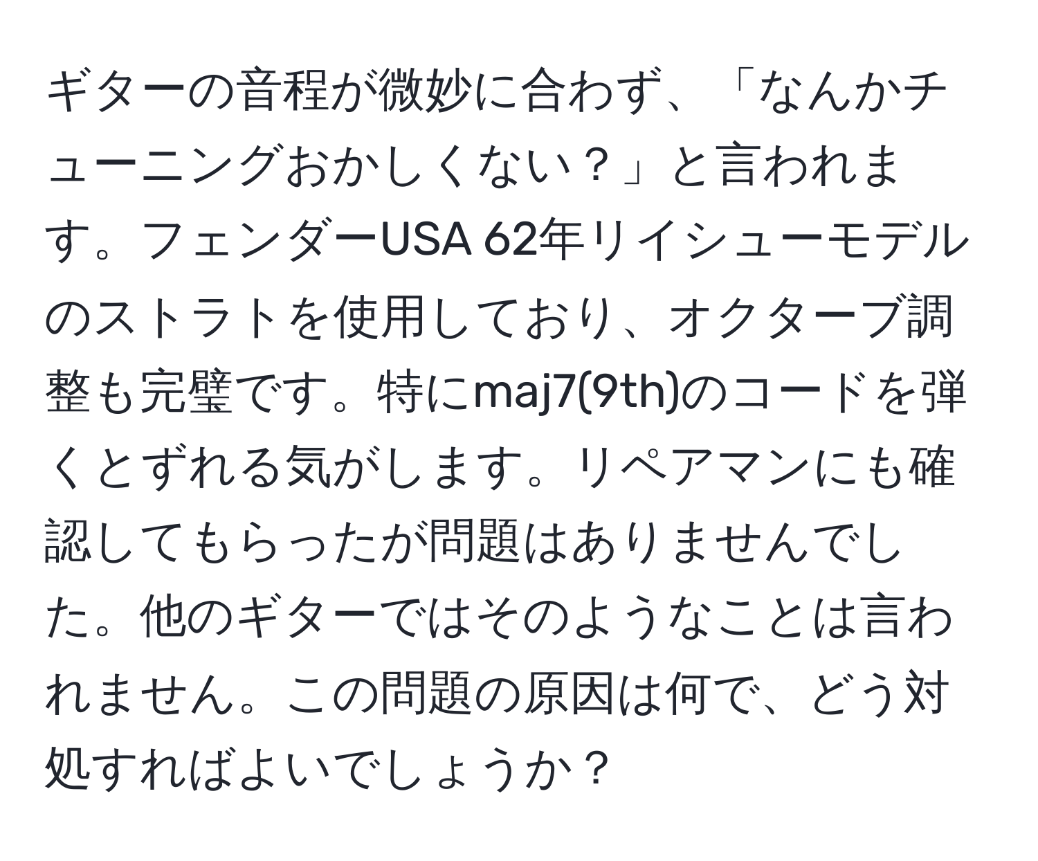 ギターの音程が微妙に合わず、「なんかチューニングおかしくない？」と言われます。フェンダーUSA 62年リイシューモデルのストラトを使用しており、オクターブ調整も完璧です。特にmaj7(9th)のコードを弾くとずれる気がします。リペアマンにも確認してもらったが問題はありませんでした。他のギターではそのようなことは言われません。この問題の原因は何で、どう対処すればよいでしょうか？