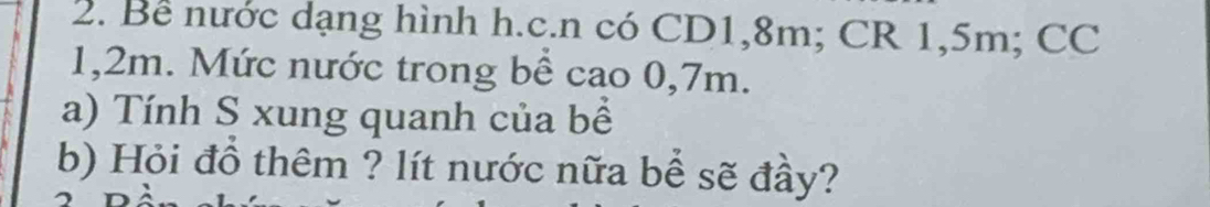 Bể nước dạng hình h.c.n có CD1, 8m; CR 1,5m; CC
1,2m. Mức nước trong bể cao 0,7m. 
a) Tính S xung quanh của bề 
b) Hỏi đồ thêm ? lít nước nữa bể sẽ đầy?