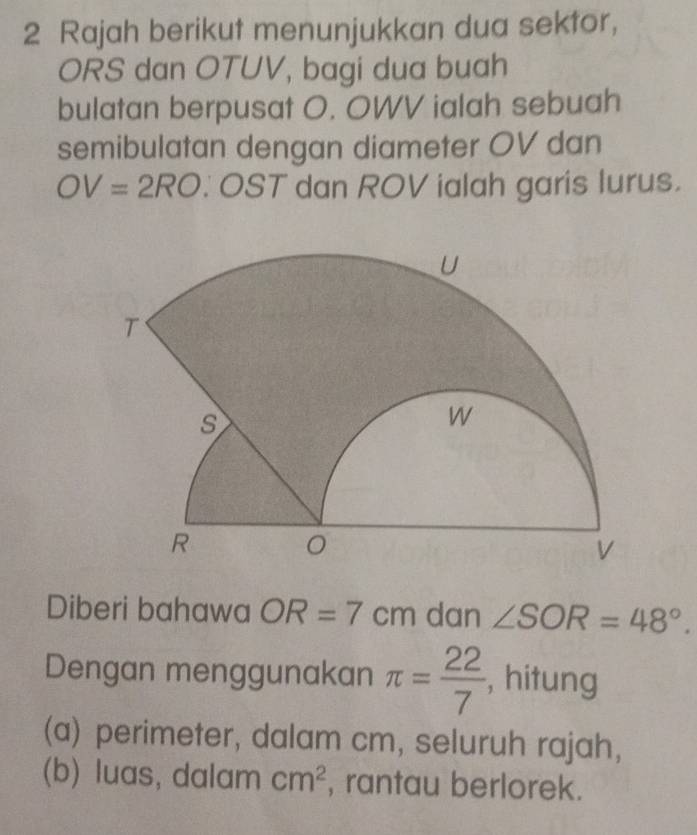 Rajah berikut menunjukkan dua sektor, 
ORS dan OTUV, bagi dua buah 
bulatan berpusat O. OWV ialah sebuah 
semibulatan dengan diameter OV dan
OV=2RO.OST dan ROV ialah garis lurus. 
Diberi bahawa OR=7cm dan ∠ SOR=48°. 
Dengan menggunakan π = 22/7  , hitung 
(a) perimeter, dalam cm, seluruh rajah, 
(b) luas, dalam cm^2 , rantau berlorek.