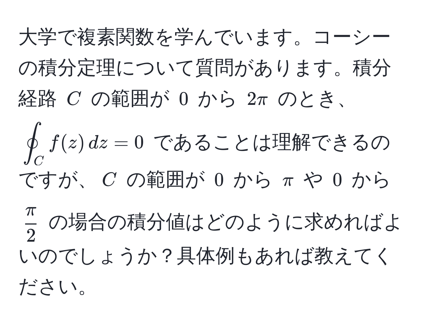 大学で複素関数を学んでいます。コーシーの積分定理について質問があります。積分経路 $C$ の範囲が $0$ から $2π$ のとき、$oint_C f(z) , dz = 0$ であることは理解できるのですが、$C$ の範囲が $0$ から $π$ や $0$ から $ π/2 $ の場合の積分値はどのように求めればよいのでしょうか？具体例もあれば教えてください。