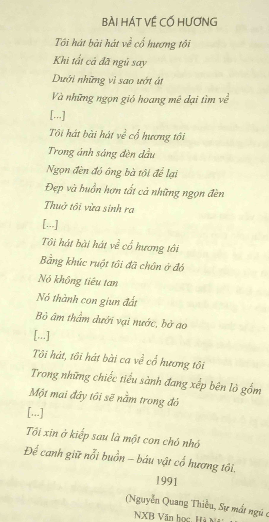 BÀI HÁT VÊ CỐ HƯƠNG 
Tôi hát bài hát về cổ hương tôi 
Khi tất cả đã ngủ say 
Dưới những vì sao ướt át 
Và những ngọn gió hoang mê dại tìm về 
[...] 
Tôi hát bài hát về cổ hương tôi 
Trong ánh sáng đèn dầu 
Ngọn đèn đó ông bà tôi để lại 
Đẹp và buồn hơn tất cả những ngọn đèn 
Thuở tôi vừa sinh ra 
[...] 
Tôi hát bài hát về cổ hương tôi 
Bằng khúc ruột tôi đã chôn ở đó 
Nó không tiêu tan 
Nó thành con giun đất 
Bò âm thầm dưới vại nước, bờ ao 
[...] 
Tôi hát, tôi hát bài ca về cố hương tôi 
Trong những chiếc tiểu sành đang xếp bên lò gốm 
Một mai đây tôi sẽ nằm trong đó 
[...] 
Tôi xin ở kiếp sau là một con chó nhỏ 
Để canh giữ nỗi buồn - báu vật cố hương tôi. 
1991 
Nguyễn Quang Thiều, Sự mất ngủ ở 
NXB Văn học, Hà Nâi