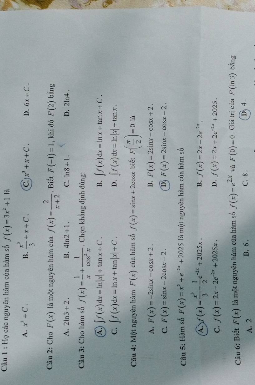 Họ các nguyên hàm của hàm số f(x)=3x^2+11a
A. x^3+C. B.  x^3/3 +x+C. C x^3+x+C. D. 6x+C.
Câu 2: Cho F(x) là một nguyên hàm của f(x)= 2/x+2 . Biết F(-1)=1 , khi đó F(2) bằng
A. 2ln 3+2. B. 4ln 2+1. C. ln 8+1. D. 2ln 4.
Câu 3: Cho hàm số f(x)= 1/x + 1/cos^2x . Chọn khẳng định đúng:
A ∈t f(x)dx=ln |x|+tan x+C.
B. ∈t f(x)dx=ln x+tan x+C.
C. ∈t f(x)dx=ln x+tan |x|+C. D. ∈t f(x)dx=ln |x|+tan x.
* Câu 4: Một nguyên hàm F(x) của hàm số f(x)=sin x+2 cosx biết F( π /2 )=0 là
A. F(x)=-2sin x-cos x+2. B. F(x)=2sin x-cos x+2.
C. F(x)=sin x-2cos x-2. D F(x)=2sin x-cos x-2.
* Câu 5: Hàm số F(x)=x^2+e^(-2x)+2025 là một nguyên hàm của hàm số
A. f(x)= x^3/3 - 1/2 e^(-2x)+2025x.
B. f(x)=2x-2e^(-2x).
D.
C. f(x)=2x-2e^(-2x)+2025x. f(x)=2x+2e^(-2x)+2025.
Câu 6: Biết F(x) là một nguyên hàm của hàm số f(x)=e^(2x) và F(0)=0. Giá trị của F (ln 3) bằng
A. 2 B. 6 . C. 8 . D. 4 .