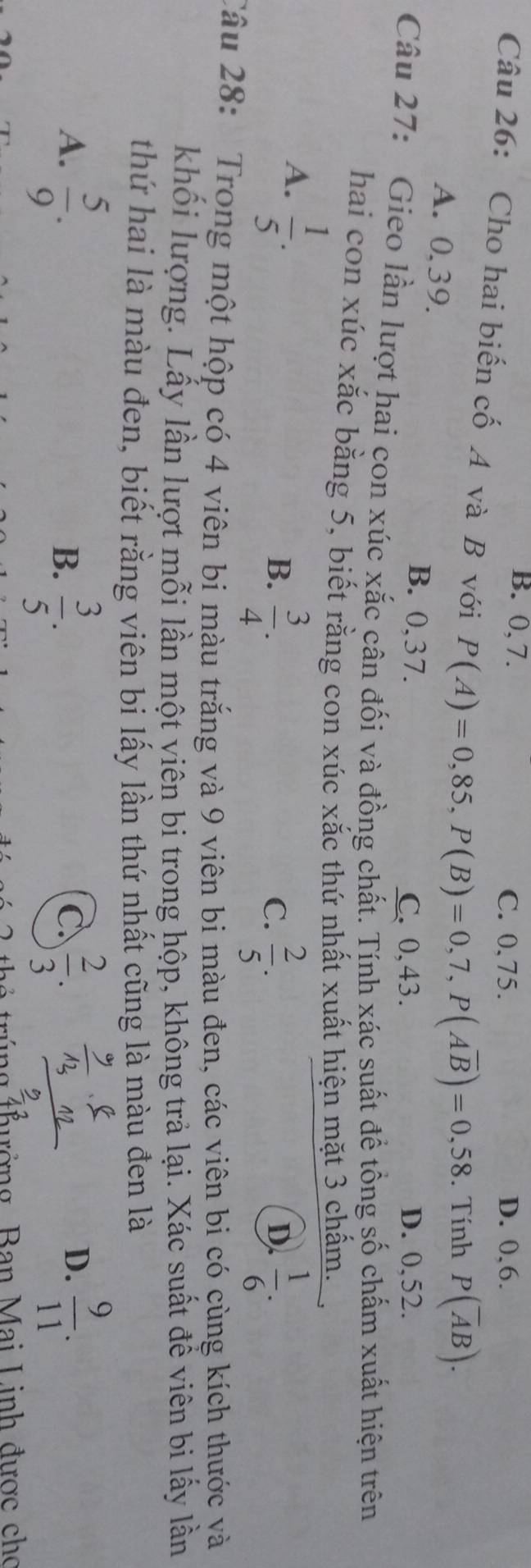 B. 0, 7. D. 0, 6.
C. 0.75.
Câu 26: Cho hai biến cố A và B với P(A)=0,85, P(B)=0,7, P(Aoverline B)=0,58. Tính P(overline AB).
A. 0, 39.
B. 0, 37. C. 0,43. D. 0, 52.
Câu 27: Gieo lần lượt hai con xúc xắc cân đối và đồng chất. Tính xác suất để tổng số chấm xuất hiện trên
hai con xúc xắc bằng 5, biết rằng con xúc xắc thứ nhất xuất hiện mặt 3 chấm.
A.  1/5 .
B.  3/4 .  2/5 .  1/6 . 
C.
D.
Câu 28: Trong một hộp có 4 viên bi màu trắng và 9 viên bi màu đen, các viên bi có cùng kích thước và
khối lượng. Lấy lần lượt mỗi lần một viên bi trong hộp, không trả lại. Xác suất đề viên bi lấy lần
thứ hai là màu đen, biết rằng viên bi lấy lần thứ nhất cũng là màu đen là
A.  5/9 .  2/3 .  9/11 .
B.  3/5 . 
C
D.
túng thưởng Ban Mai Linh được cho