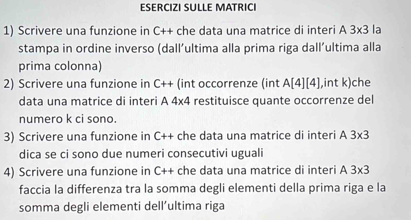 ESERCIZI SULLE MATRICI 
1) Scrivere una funzione in C++ che data una matrice di interi A 3* 3 la 
stampa in ordine inverso (dall’ultima alla prima riga dall’ultima alla 
prima colonna) 
2) Scrivere una funzione in C++ (int occorrenze (int A[4][4] ,int k)che 
data una matrice di interi A 4* 4 restituisce quante occorrenze del 
numero k ci sono. 
3) Scrivere una funzione in C++ che data una matrice di interi A 3* 3
dica se ci sono due numeri consecutivi uguali 
4) Scrivere una funzione in C++ che data una matrice di interi A 3* 3
faccia la differenza tra la somma degli elementi della prima riga e la 
somma degli elementi dell’ultima riga