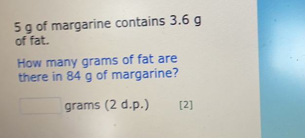 5 g of margarine contains 3.6 g
of fat.
How many grams of fat are
there in 84 g of margarine?
grams (2 d.p.) [2]