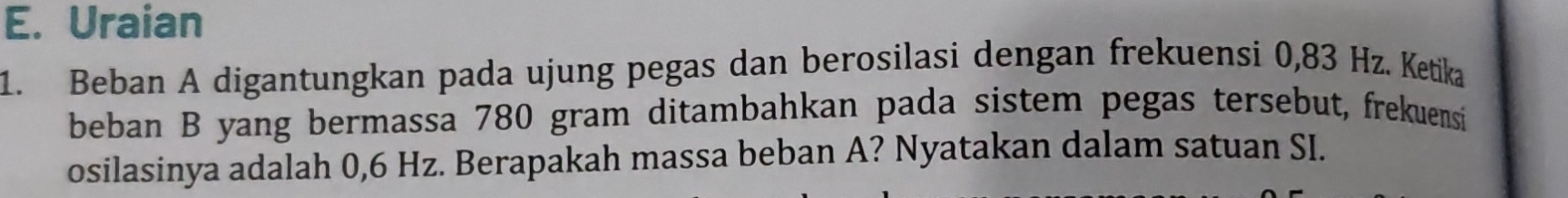 Uraian 
1. Beban A digantungkan pada ujung pegas dan berosilasi dengan frekuensi 0,83 Hz. Ketika 
beban B yang bermassa 780 gram ditambahkan pada sistem pegas tersebut, frekuensi 
osilasinya adalah 0,6 Hz. Berapakah massa beban A? Nyatakan dalam satuan SI.