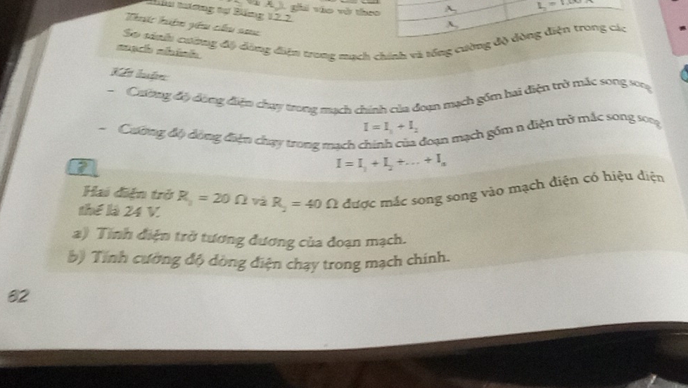 Và Ag), ghi vào và theo A.
L_2=1.00
Nâu tưương tự Băng 12.2
Thc hi yêm chu na
A,
So sinh cường độ đông điện trung mạch chính và tống cường độ dòng điện trong các
mạch nhính
Kết luậ
Cưiơng độ dùng điện chạy trong mạch chính của đoạn mạch gồm hai diện trở mắc song sog
I=I_1+I_2
Cương độ dông điện chạy trong mạch ở đoạn mạch gồm n điện trở mắc song song
I=I_1+I_2+...+I_n
Hai điện trở R_y=20Omega và R_2=40Omega được mác song song vào mạch điện có hiệu diện
thể là 24 V.
a) Tinh điện trở tương đương của đoạn mạch.
b) Tính cường độ dòng điện chạy trong mạch chính.
82