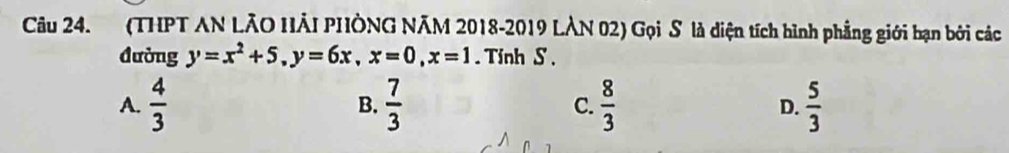 (THPT AN LÃO HẢI PHÔNG NÃM 2018-2019 LÀN 02) Gọi S là diện tích hình phẳng giới bạn bởi các
đường y=x^2+5, y=6x, x=0, x=1. Tỉnh S ,
A.  4/3   7/3  C.  8/3  D.  5/3 
B.