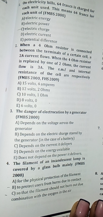 ark J. On electricity bills, 64 francs is charged for
each unit used. This means 64 francs for
each unit of (FMBS 2000)
A) electric energy
B) electric power
C) electric charge
D) electric current
E) potential difference
2 When a 4 Ohm resistor is connected
between the terminals of a certain cell, a
2A current flows. When the 4 Ohm resistor
is replaced by one of 2 Ohms, the current
flow is 3A. The e.m.f and internal
resistance of the cell are respectively
(FMBS 2000, FHS 2009)
A) 15 volts, 4 amperes
B) 12 volts, 2 Ohms
C) 10 volts, 1 Ohm
D) 8 volts, 0
E) 6 volts, 0
3. The danger of electrocution by a generator
(FMBS 2000)
A) Depends on the voltage across the
generator
7.
B) Depends on the electric charge stared by
the generator (in the case of a battery)
C) Depends on the current it deliyers
D) Depends on the energyavailable
E) Does not depend on the power it delivers.
4. The filament of an incandescent lamp is
covered by a glass bulb mainly (FMBS
2000) 8. A
A) for the physical protection of the filament
B) to protect users from burns due to contact el
C) so that the filament should not burn out due s(
combination with the oxygen in the air m
ca