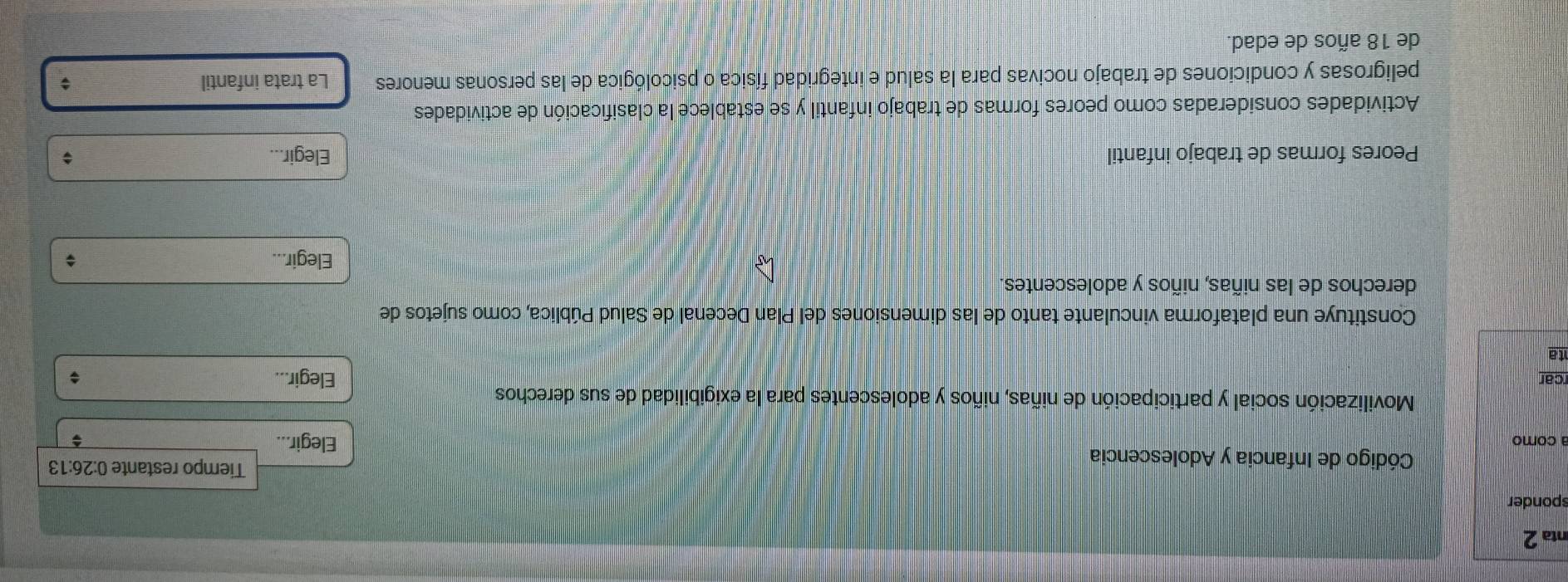 nta 2 
sponder 
Código de Infancia y Adolescencia 
Tiempo restante 0:26:13
a como Elegir... ; 
Movilización social y participación de niñas, niños y adolescentes para la exigibilidad de sus derechos 
rcar Elegir... 
ta 
Constituye una plataforma vinculante tanto de las dimensiones del Plan Decenal de Salud Pública, como sujetos de 
derechos de las niñas, niños y adolescentes. 
Elegir... ; 
Peores formas de trabajo infantil Elegir... ; 
Actividades consideradas como peores formas de trabajo infantil y se establece la clasificación de actividades 
peligrosas y condiciones de trabajo nocivas para la salud e integridad física o psicológica de las personas menores La trata infantil 
$ 
de 18 años de edad.