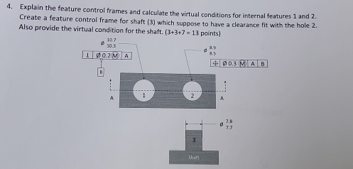 Explain the feature control frames and calculate the virtual conditions for internal features 1 and 2.
Create a feature control frame for shaft (3) which suppose to have a clearance fit with the hole 2.
Also provide the virtual condition for the shaft. (3+3+7=13 po