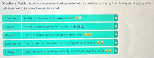 Directions: Match the correct vocabulary word on the left with its definition on the right by clicking and dragging each 
definition next to its correct vocabulary word. 
Reminisce (verb) to think about past experiences. . 
Assure (verb) to come together for a purpose. 
Ravage (verb) to cause serious damage or destruction. 
Melodrama (noun) behavior characterized by exaggerated emotions . 
Convene (verb) to state something positively, so as to remove any doubt. .