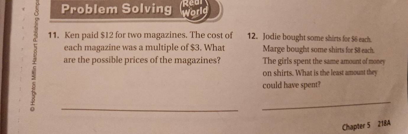 Problem Solving Real 
World 
11. Ken paid $12 for two magazines. The cost of 12. Jodie bought some shirts for $6 each. 
each magazine was a multiple of $3. What Marge bought some shirts for $8 each. 
are the possible prices of the magazines? The girls spent the same amount of money 
on shirts. What is the least amount they 
5 
could have spent? 
_ 
_ 
Chapter 5 218A