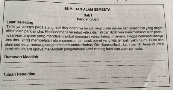 BUMI DAN ALAM SEMESTA 
Bab l 
Pendahuluan 
Latar Belakang 
Teriknya cahaya pada siang hari dan indahnya benda langit pada malam hari adalah hal yang dapat 
dilihat oleh pancaindra. Hal sederhana tersebut ketika diamati dan dipikirkan akan memunculkan perta- 
nyaan-pertanyaan yang mendalam akibat dorongan keingintahuan manusia. Hingga bermunculannya 
ilmu-ilmu yang mempelajari alam semesta, termasuk planet yang kita tempati, yakni Bumi. Bumi dan 
alam semesta memang sangat menarik untuk dibahas. Oleh karena itulah, kami memilih tema ini untuk 
kami teliti dalam upaya menambah pengetahuan kami tentang bumi dan alam semesta. 
_ 
Rumusan Masalah 
_ 
_ 
Tujuan Penelitian 
_