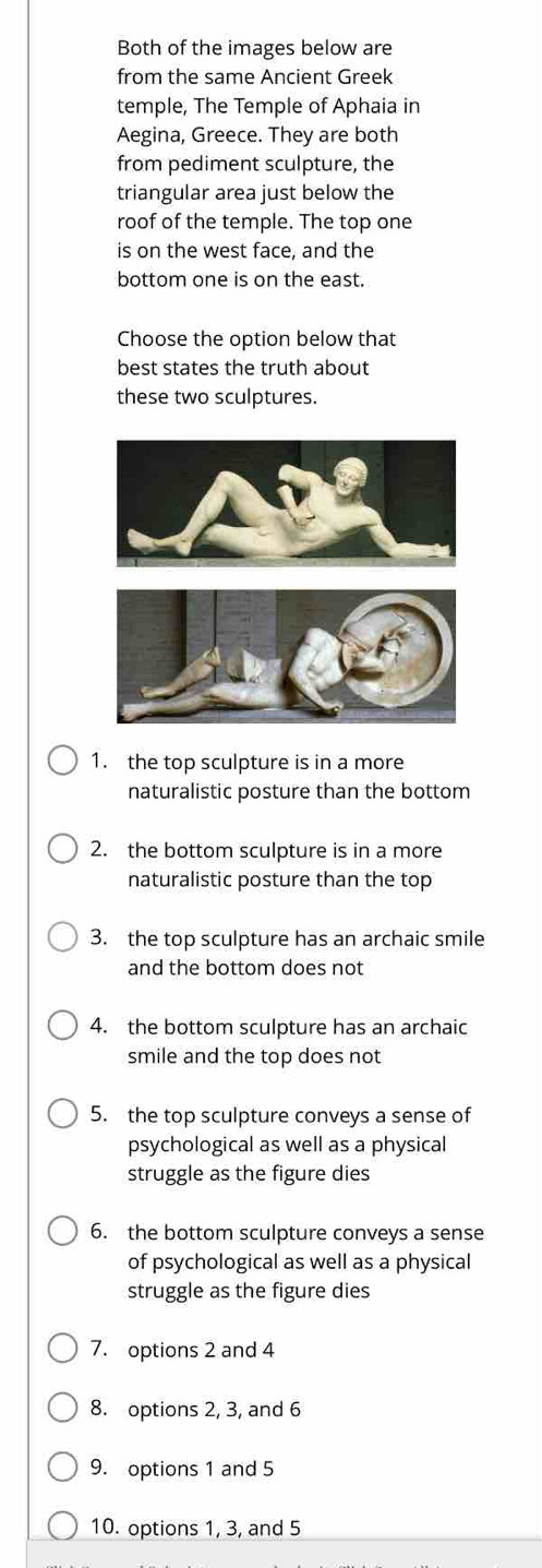 Both of the images below are 
from the same Ancient Greek 
temple, The Temple of Aphaia in 
Aegina, Greece. They are both 
from pediment sculpture, the 
triangular area just below the 
roof of the temple. The top one 
is on the west face, and the 
bottom one is on the east. 
Choose the option below that 
best states the truth about 
these two sculptures. 
1. the top sculpture is in a more 
naturalistic posture than the bottom 
2. the bottom sculpture is in a more 
naturalistic posture than the top 
3. the top sculpture has an archaic smile 
and the bottom does not 
4. the bottom sculpture has an archaic 
smile and the top does not 
5. the top sculpture conveys a sense of 
psychological as well as a physical 
struggle as the figure dies 
6. the bottom sculpture conveys a sense 
of psychological as well as a physical 
struggle as the figure dies 
7. options 2 and 4
8. options 2, 3, and 6
9. options 1 and 5
10. options 1, 3, and 5