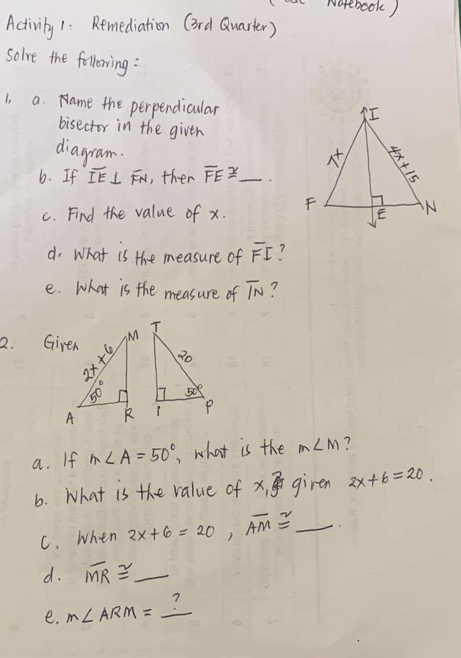 Notebook)
Activily 1: Remediation (3rd Quarter)
solve the following:
i, a. Name the perpendicular
bisector in the given
diagram.
6. If overline IE⊥ overline FN , ther overline FE≌ _
c. Find the value of x.
d. What is the measure of overline FI
e. what is the measure of overline IN ?
2. Given
a. If m∠ A=50° , what is the m∠ M ?
6. What is the value of x_13^2 giren 2x+6=20.
C. When 2x+6=20,overline AM≌ _
d. overline MR≌ _  _
e. m∠ ARM= _?