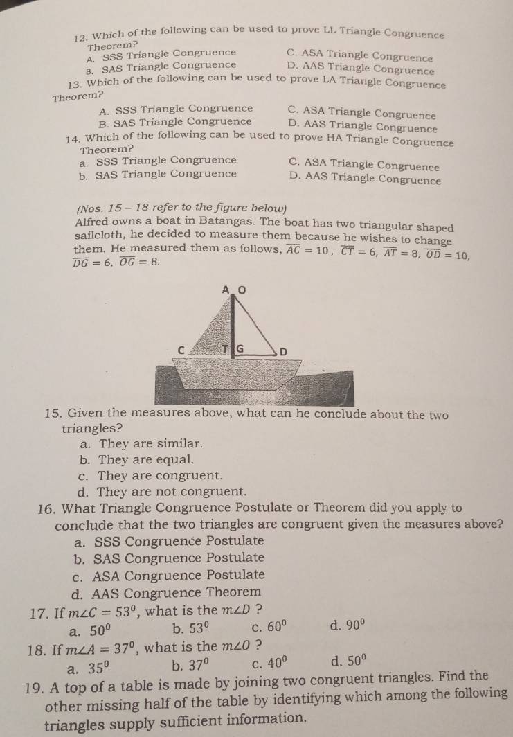 Which of the following can be used to prove LL Triangle Congruence
Theorem?
A. SSS Triangle Congruence C. ASA Triangle Congruence
B. SAS Triangle Congruence D. AAS Triangle Congruence
13. Which of the following can be used to prove LA Triangle Congruence
Theorem?
A. SSS Triangle Congruence C. ASA Triangle Congruence
B. SAS Triangle Congruence D. AAS Triangle Congruence
14. Which of the following can be used to prove HA Triangle Congruence
Theorem?
a. SSS Triangle Congruence C. ASA Triangle Congruence
b. SAS Triangle Congruence D. AAS Triangle Congruence
(Nos. 15 - 18 refer to the figure below)
Alfred owns a boat in Batangas. The boat has two triangular shaped
sailcloth, he decided to measure them because he wishes to change
them. He measured them as follows, overline AC=10,overline CT=6,overline AT=8,overline OD=10,
overline DG=6,overline OG=8.
15. Given the measures above, what can he conclude about the two
triangles?
a. They are similar.
b. They are equal.
c. They are congruent.
d. They are not congruent.
16. What Triangle Congruence Postulate or Theorem did you apply to
conclude that the two triangles are congruent given the measures above?
a. SSS Congruence Postulate
b. SAS Congruence Postulate
c. ASA Congruence Postulate
d. AAS Congruence Theorem
17. If m∠ C=53° , what is the m∠ D ?
a. 50° b. 53° C. 60° d. 90°
18. If m∠ A=37° , what is the m∠ O ?
a. 35° b. 37° C. 40° d. 50°
19. A top of a table is made by joining two congruent triangles. Find the
other missing half of the table by identifying which among the following
triangles supply sufficient information.