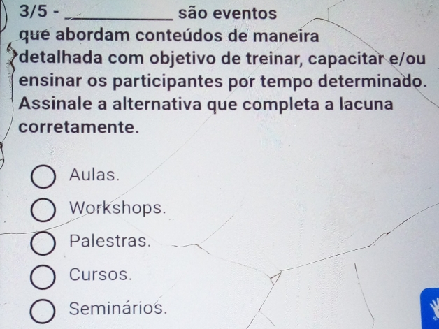 3/5 - _são eventos
que abordam conteúdos de maneira
*detalhada com objetivo de treinar, capacitar e/ou
ensinar os participantes por tempo determinado.
Assinale a alternativa que completa a lacuna
corretamente.
Aulas.
Workshops.
Palestras.
Cursos.
Seminários.