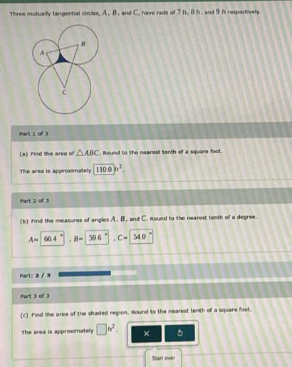 Three mutually tangential circles, A , B , and C, have radil of 7 ft, 8 ft, and 9 ft respectively. 
Part 1 of 3 
(a) Find the area of △ ABC , Round to the nearest tenth of a square foot. 
The area is approximately 110.0k^2. 
Part 2 of 3 
(b) Find the measures of angles A, B, and C. Round to the nearest tenth of a degree.
Aapprox surd  4 Bapprox 59.6 C= 540
Part: 2 / 3 
Part 3 of 3 
(c) Find the area of the shaded region. Round to the nearest tenth of a square foot. 
The area is approximately □ fr^2. × 5 
Stairt over