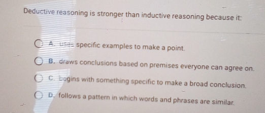 Deductive reasoning is stronger than inductive reasoning because it:
As uses specific examples to make a point.
B. draws conclusions based on premises everyone can agree on.
C. bogins with something specific to make a broad conclusion.
D. follows a pattern in which words and phrases are similar.