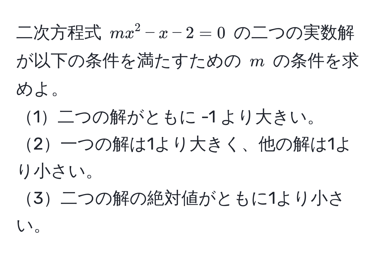 二次方程式 $mx^2 - x - 2 = 0$ の二つの実数解が以下の条件を満たすための $m$ の条件を求めよ。  
1二つの解がともに -1 より大きい。  
2一つの解は1より大きく、他の解は1より小さい。  
3二つの解の絶対値がともに1より小さい。