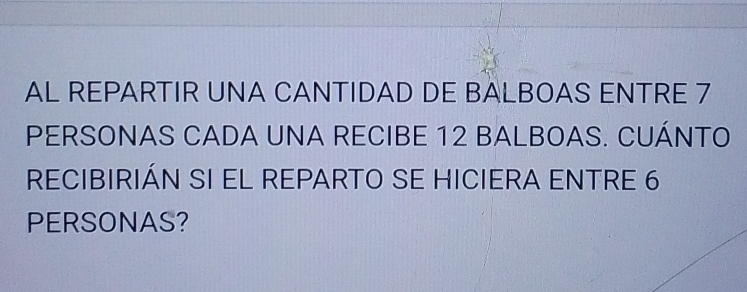 AL REPARTIR UNA CANTIDAD DE BALBOAS ENTRE 7
PERSONAS CADA UNA RECIBE 12 BALBOAS. CUÁNTO 
RECIBIRIÁN SI EL REPARTO SE HICIERA ENTRE 6
PERSONAS?