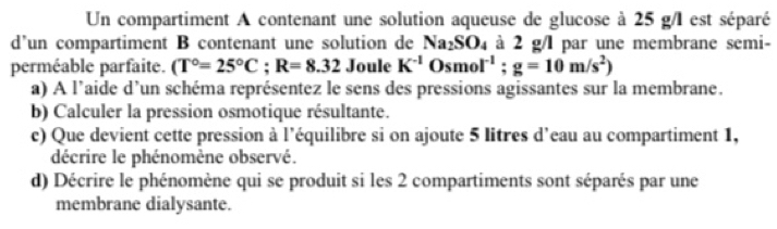 Un compartiment A contenant une solution aqueuse de glucose à 25 g/I est séparé 
d’un compartiment B contenant une solution de Na_2SO_4 à 2 g/l par une membrane semi- 
perméable parfaite. (T°=25°C; R=8.32 Joule K^(-1)Osmol^(-1); g=10m/s^2)
a) A l’aide d’un schéma représentez le sens des pressions agissantes sur la membrane. 
b) Calculer la pression osmotique résultante. 
c) Que devient cette pression à l'équilibre si on ajoute 5 litres d'eau au compartiment 1, 
décrire le phénomène observé. 
d) Décrire le phénomène qui se produit si les 2 compartiments sont séparés par une 
membrane dialysante.