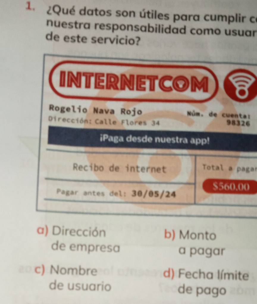 ¿Qué datos son útiles para cumplir ce 
nuestra responsabilidad como usuar 
de este servicio? 
INTERNETCOM 8 
Rogelio Nava Rojo Núm. de cuenta: 
Dirección: Calle Flores 34
98326
iPaga desde nuestra app! 
Recibo de internet Total a pagar
$560.00
Pagar antes del: 30/05/24
a) Dirección b) Monto 
de empresa a pagar 
c) Nombre d) Fecha límite 
de usuario de pago