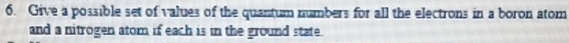 Give a possible set of values of the quantum numbers for all the electrons in a boron atom 
and a nitrogen atom if each is in the ground state.