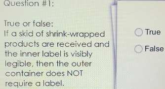 Question #1:
True or false:
If a skid of shrink-wrapped True
products are received and False
the inner label is visibly
legible, then the outer
container does NOT
require a label.