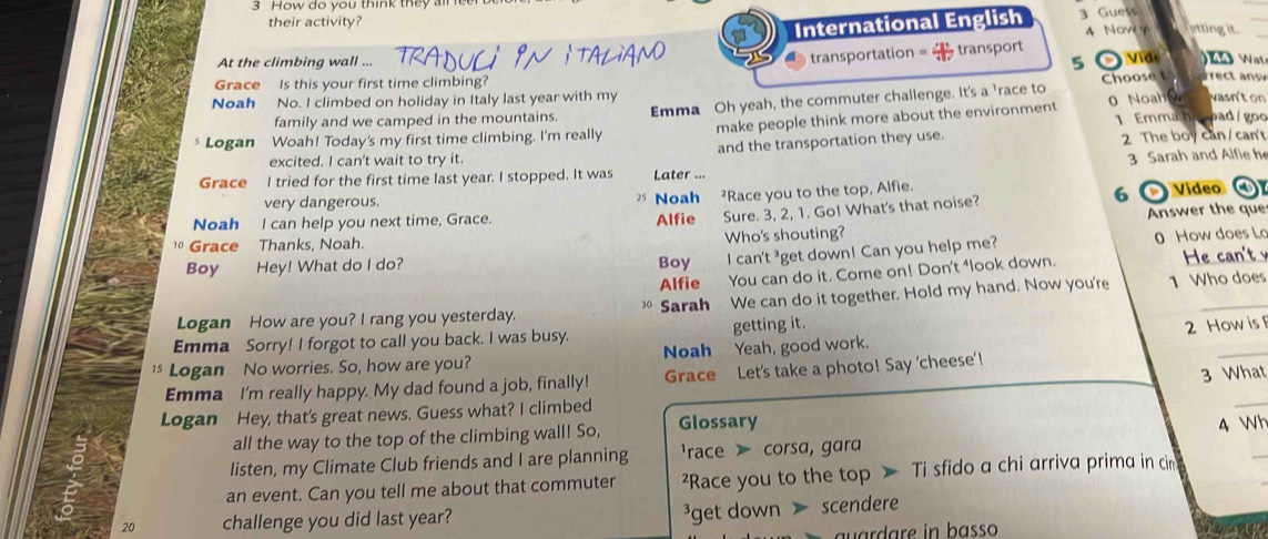 How do you think they al
their activity?
International English 3 Guess
4 NowY otting it
At the climbing wall ...
transportation = = transport
5
WA Wt
Choose t
Grace Is this your first time climbing? e 
Noah No. I climbed on holiday in Italy last year with my vasn'ton
family and we camped in the mountains. Emma Oh yeah, the commuter challenge. It's a 'race to
Logan Woah! Today's my first time climbing. I'm really make people think more about the environment 0 Noah w 1 Emma ham pad/goo
excited. I can't wait to try it. and the transportation they use. 2 The boy can/can't
Grace I tried for the first time last year. I stopped. It was Later ... 3 Sarah and Alfie he
very dangerous.
Noah Race you to the top, Alfie.
Noah I can help you next time, Grace. Alfie Sure. 3, 2, 1. Go! What's that noise? 6 Vídeo ④
Grace Thanks, Noah. Answer the que
Who's shouting?
Boy Hey! What do I do? Boy I can't ³get down! Can you help me? 0 How does Lo
Alfie You can do it. Come on! Don't ⁴look down. He can't 
Logan How are you? I rang you yesterday. Sarah We can do it together. Hold my hand. Now you're 1 Who does
30
Emma Sorry! I forgot to call you back. I was busy. getting it.
] Logan No worries. So, how are you? Noah Yeah, good work. 2 How is 
3 What
Emma I'm really happy. My dad found a job, finally! Grace Let's take a photo! Say 'cheese' !
Logan Hey, that's great news. Guess what? I climbed
_
all the way to the top of the climbing wall! So, Glossary 4 Wh
listen, my Climate Club friends and I are planning race corsa, gara
an event. Can you tell me about that commuter ?Race you to the top > Ti sfido a chi arriva prima in ci
_
20 challenge you did last year? ³get down scendere
u ard are in basso 0 A(