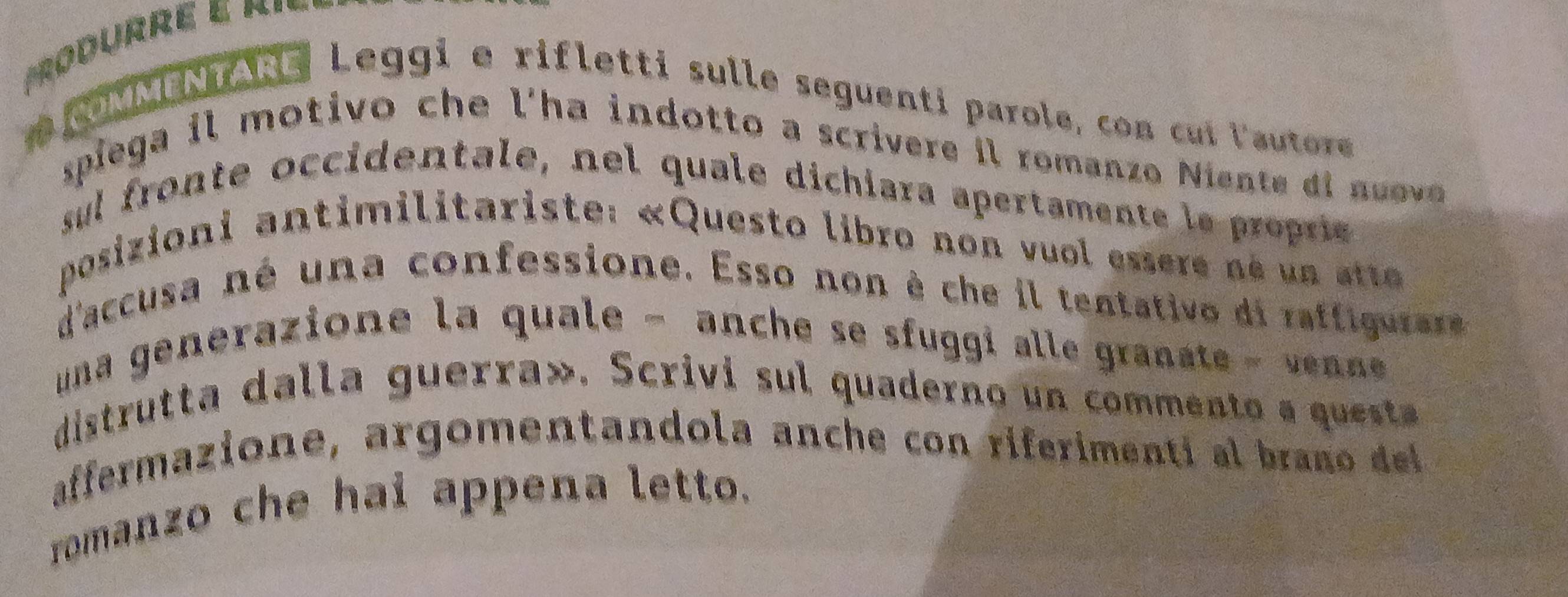 OMMENTARE Leggi e rifletti sulle seguenti parole, con cui lautore 
spiega il motivo che l'ha indotto a scrivere il romanzo Niente di nuove 
sul fronte occidentale, nel quale dichiara apertamente le proprie 
posizioni antimilitariste: «Questo libro non vuol essere né un ette 
d'accusa né una confessione. Esso non è che il tentativo di raffigurare 
una generazione la quale − anche se sfuggi alle granate - venne 
distrutta dalla guerra». Scrivi sul quaderno un commento a questa 
affermazione, argomentandola anche con riferimenti al brano del 
romanzo che hai appena letto.