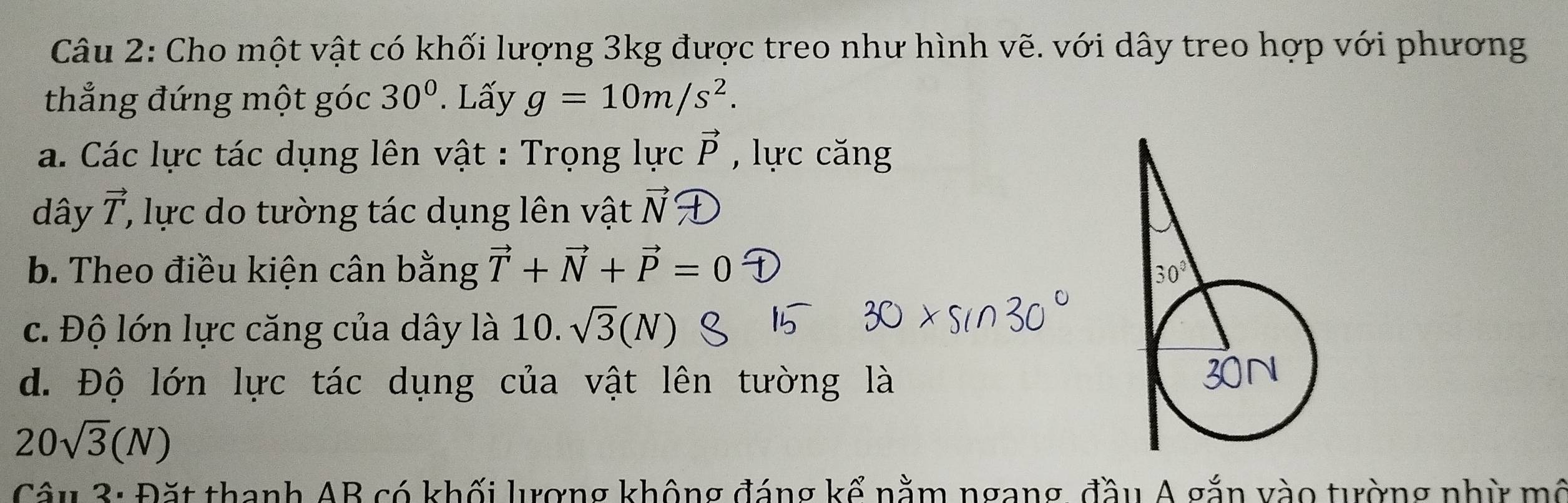 Cho một vật có khối lượng 3kg được treo như hình vẽ. với dây treo hợp với phương
thẳng đứng một góc 30°. Lấy g=10m/s^2.
a. Các lực tác dụng lên vật : Trọng lực vector P , lực căng
dây vector T , lực do tường tác dụng lên vật vector N∩
b. Theo điều kiện cân bằng vector T+vector N+vector P=0
c. Độ lớn lực căng của dây là 10. sqrt(3)(N)
d. Độ lớn lực tác dụng của vật lên tường là
20sqrt(3)(N)
Câu 3: Đặt thanh AB có khối lượng không đáng kể nằm ngang, đầu A gắn vào tường nhừ mô