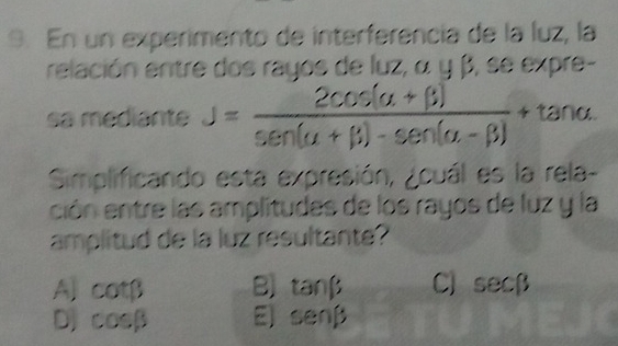 En un experimento de interferencia de la luz, la
relación entre dos rayos de luz, α y β, se expre-
sa mediante J= (2cos (alpha +beta ))/sen (alpha +beta )-sen (alpha -beta ) +tan alpha
Simplificando esta expresión, ¿ouál es la rela-
ción entre las amplitudes de los rayos de luz y la
amplitud de la luz resultante?
A] cot beta B) tanβ C] a sec beta
DJ cos beta E) senβ