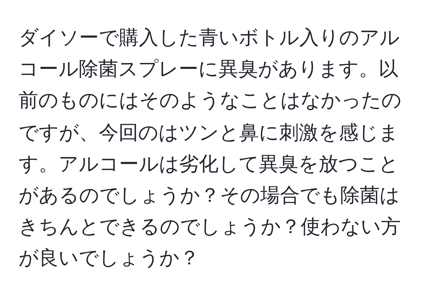 ダイソーで購入した青いボトル入りのアルコール除菌スプレーに異臭があります。以前のものにはそのようなことはなかったのですが、今回のはツンと鼻に刺激を感じます。アルコールは劣化して異臭を放つことがあるのでしょうか？その場合でも除菌はきちんとできるのでしょうか？使わない方が良いでしょうか？