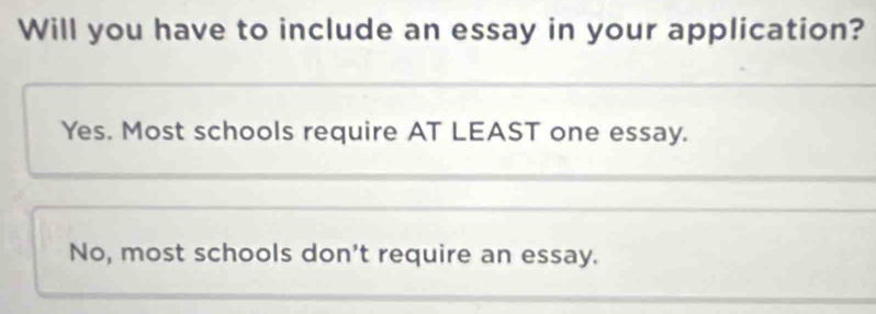 Will you have to include an essay in your application?
Yes. Most schools require AT LEAST one essay.
No, most schools don't require an essay.