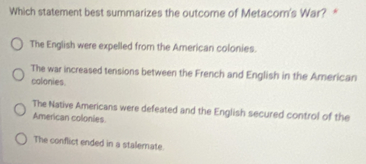 Which statement best summarizes the outcome of Metacom's War? *
The English were expelled from the American colonies.
The war increased tensions between the French and English in the American
colonies.
The Native Americans were defeated and the English secured control of the
American colonies
The conflict ended in a stalemate.