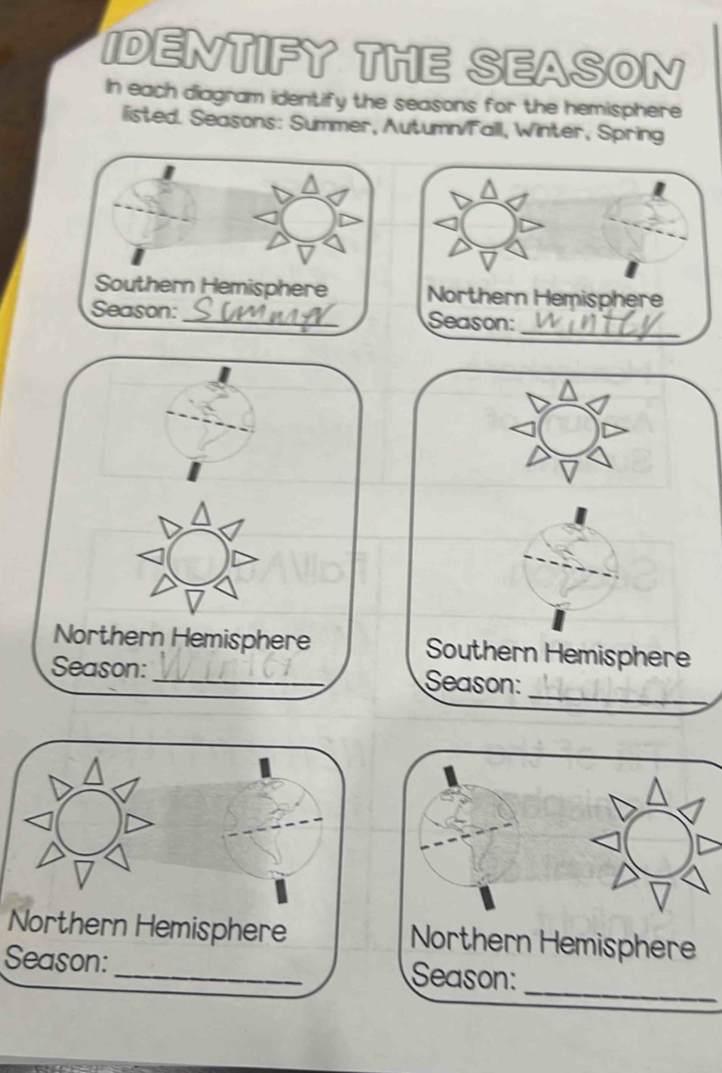 IDENTIFY THE SEASON 
In each diagram identify the seasons for the hemisphere 
listed. Seasons: Summer, Autumn/Fall, Winter, Spring 

Northern Hemisphere Southern Hemisphere 
_ 
Season: _Season: 
Northern Hemisphere Northern Hemisphere 
_ 
Season: _Season: