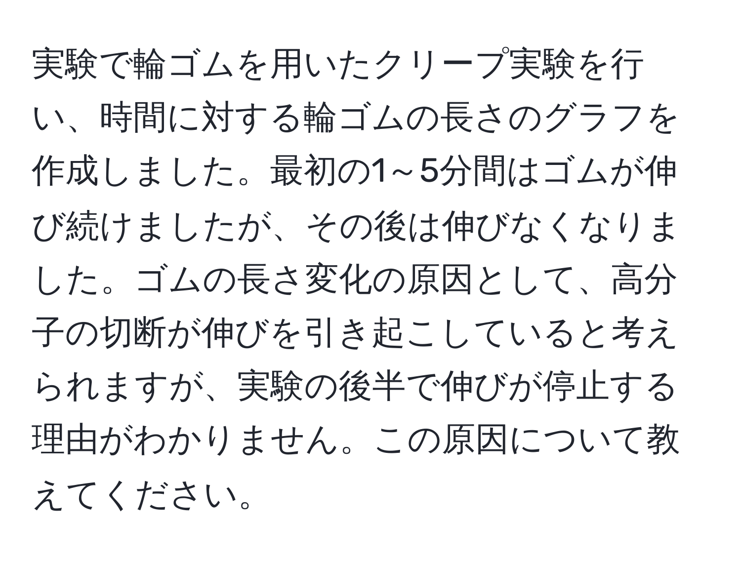 実験で輪ゴムを用いたクリープ実験を行い、時間に対する輪ゴムの長さのグラフを作成しました。最初の1～5分間はゴムが伸び続けましたが、その後は伸びなくなりました。ゴムの長さ変化の原因として、高分子の切断が伸びを引き起こしていると考えられますが、実験の後半で伸びが停止する理由がわかりません。この原因について教えてください。